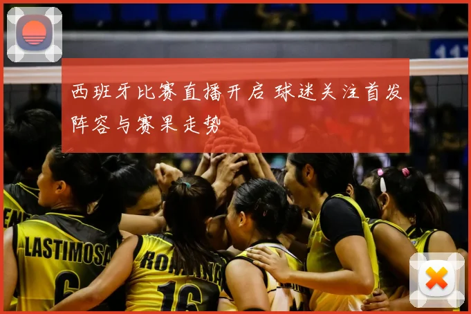 西班牙比赛直播开启 球迷关注首发阵容与赛果走势