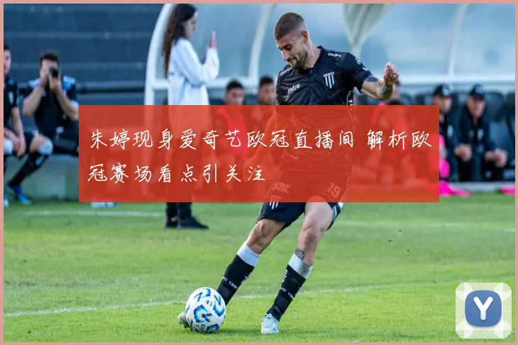 朱婷现身爱奇艺欧冠直播间 解析欧冠赛场看点引关注