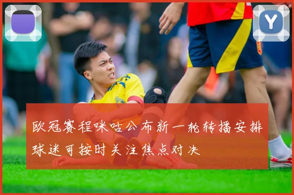 欧冠赛程咪咕公布新一轮转播安排球迷可按时关注焦点对决
