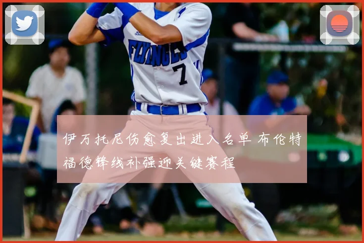 伊万托尼伤愈复出进入名单 布伦特福德锋线补强迎关键赛程