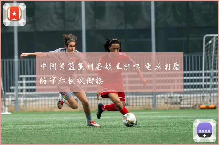 中国男篮集训备战亚洲杯 重点打磨防守和快攻衔接