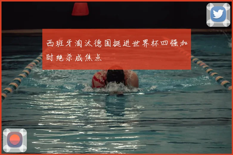 西班牙淘汰德国挺进世界杯四强加时绝杀成焦点