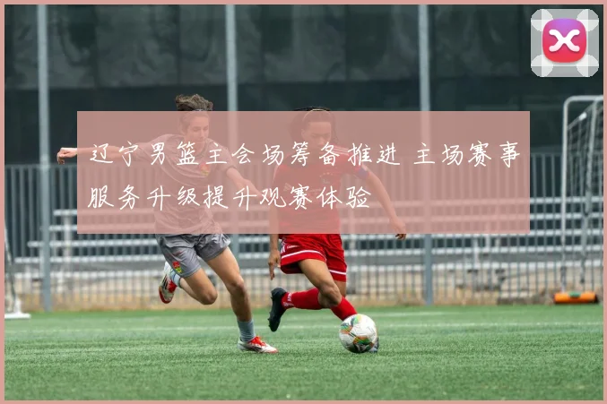 辽宁男篮主会场筹备推进 主场赛事服务升级提升观赛体验