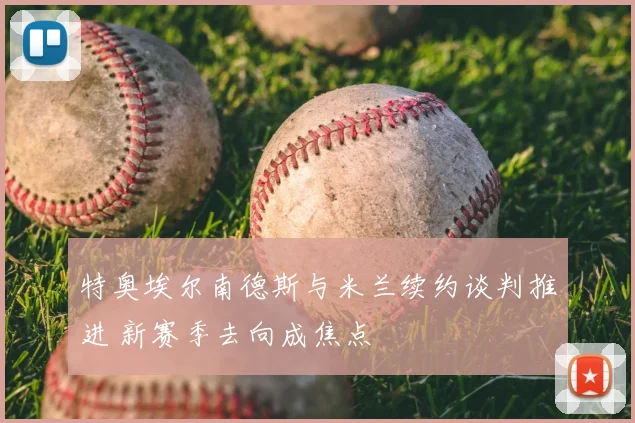 特奥埃尔南德斯与米兰续约谈判推进 新赛季去向成焦点