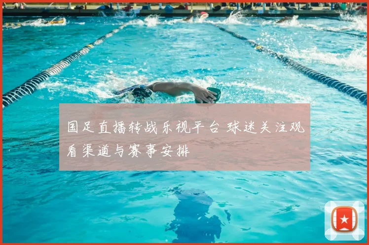 国足直播转战乐视平台 球迷关注观看渠道与赛事安排