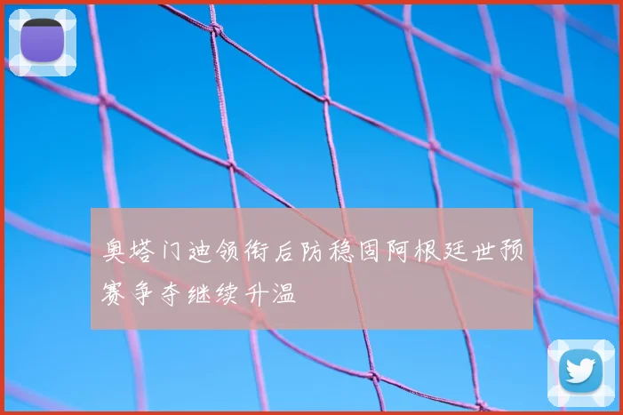 奥塔门迪领衔后防稳固阿根廷世预赛争夺继续升温