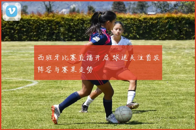 西班牙比赛直播开启 球迷关注首发阵容与赛果走势