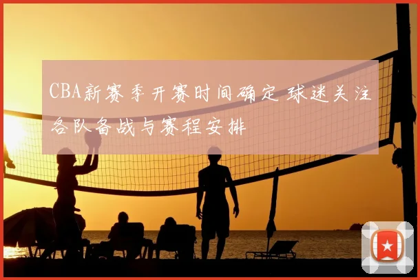 CBA新赛季开赛时间确定 球迷关注各队备战与赛程安排