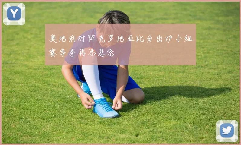奥地利对阵克罗地亚比分出炉小组赛争夺再添悬念