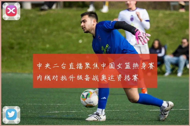 中央二台直播聚焦中国女篮热身赛内线对抗升级备战奥运资格赛