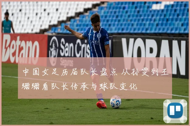 中国女足历届队长盘点 从孙雯到王珊珊看队长传承与球队变化