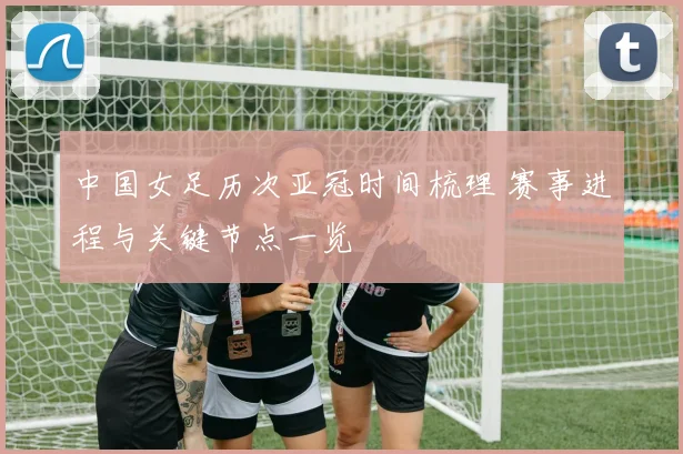 中国女足历次亚冠时间梳理 赛事进程与关键节点一览