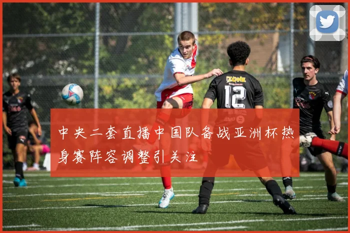 中央二套直播中国队备战亚洲杯热身赛阵容调整引关注