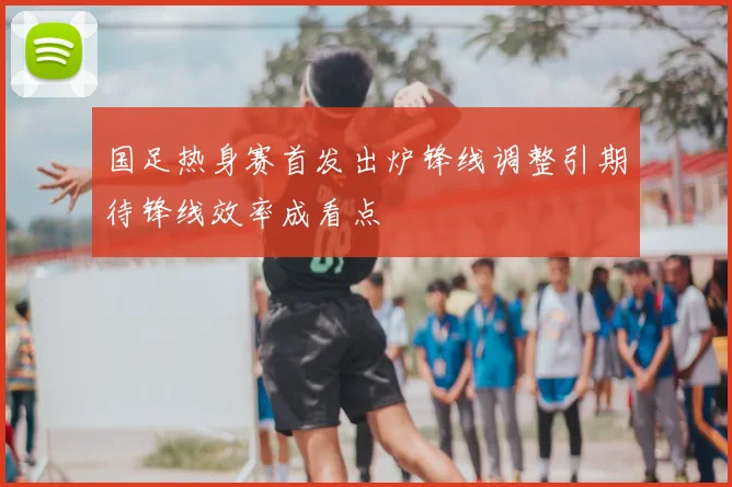 国足热身赛首发出炉锋线调整引期待锋线效率成看点
