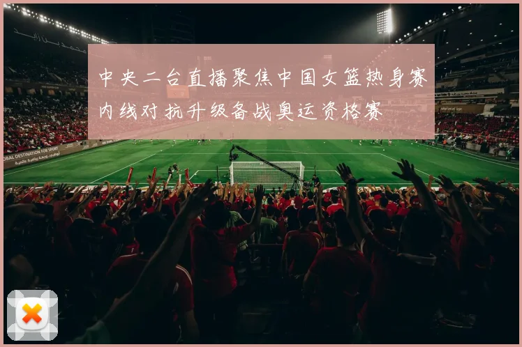 中央二台直播聚焦中国女篮热身赛内线对抗升级备战奥运资格赛
