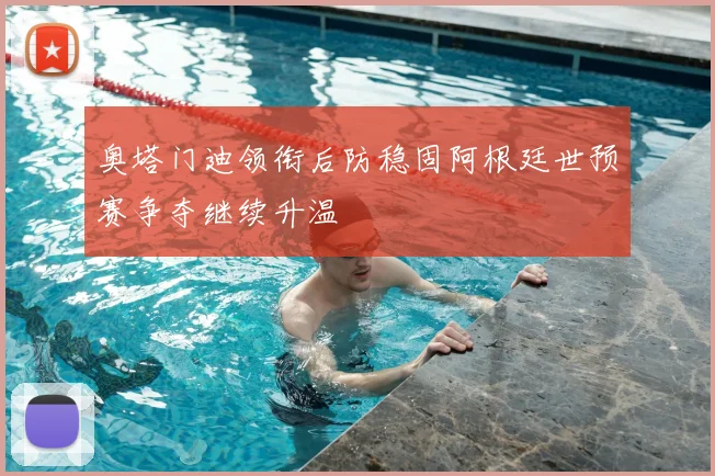 奥塔门迪领衔后防稳固阿根廷世预赛争夺继续升温