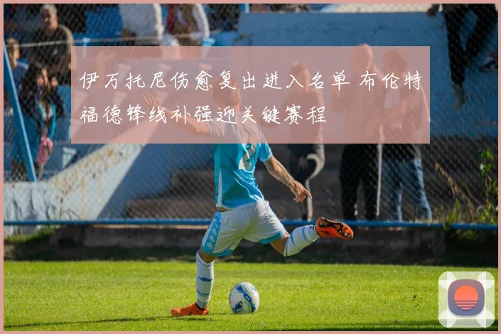 伊万托尼伤愈复出进入名单 布伦特福德锋线补强迎关键赛程
