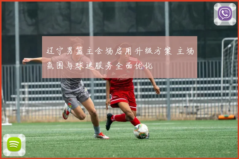 辽宁男篮主会场启用升级方案 主场氛围与球迷服务全面优化