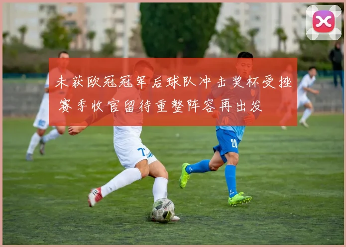 未获欧冠冠军后球队冲击奖杯受挫 赛季收官留待重整阵容再出发