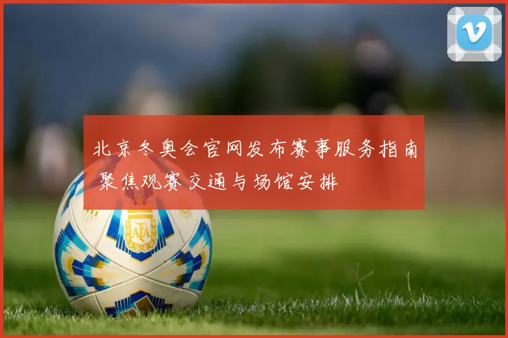 北京冬奥会官网发布赛事服务指南 聚焦观赛交通与场馆安排
