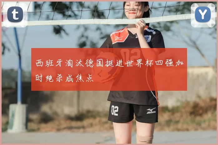 西班牙淘汰德国挺进世界杯四强加时绝杀成焦点