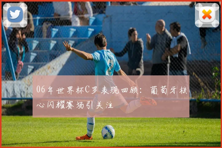 06年世界杯C罗表现回顾：葡萄牙核心闪耀赛场引关注