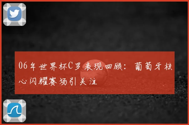 06年世界杯C罗表现回顾：葡萄牙核心闪耀赛场引关注